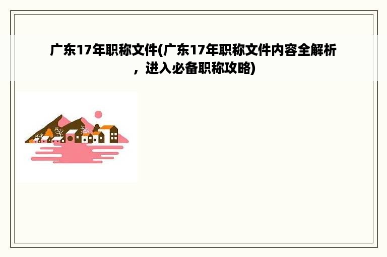 广东17年职称文件(广东17年职称文件内容全解析，进入必备职称攻略)