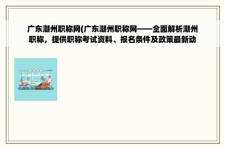 广东潮州职称网(广东潮州职称网——全面解析潮州职称，提供职称考试资料、报名条件及政策最新动态！)