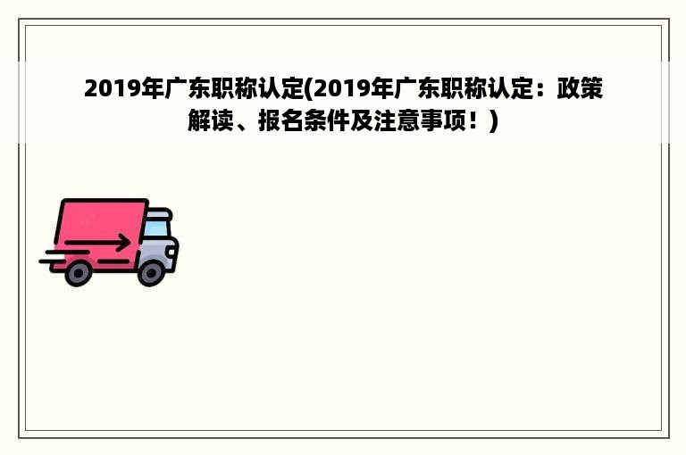 2019年广东职称认定(2019年广东职称认定：政策解读、报名条件及注意事项！)