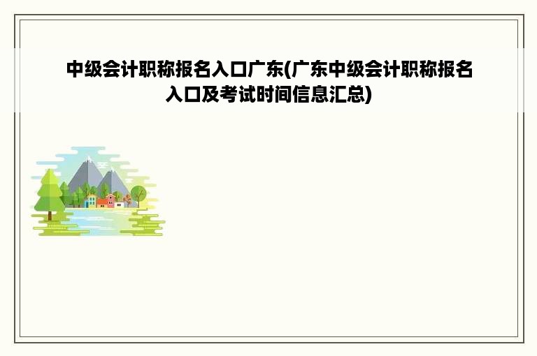 中级会计职称报名入口广东(广东中级会计职称报名入口及考试时间信息汇总)