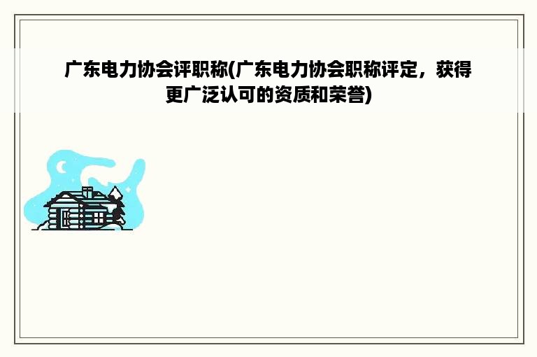 广东电力协会评职称(广东电力协会职称评定，获得更广泛认可的资质和荣誉)