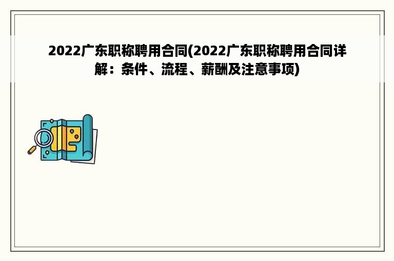 2022广东职称聘用合同(2022广东职称聘用合同详解：条件、流程、薪酬及注意事项)