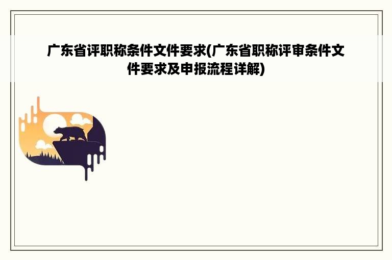 广东省评职称条件文件要求(广东省职称评审条件文件要求及申报流程详解)