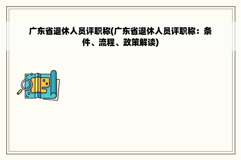 广东省退休人员评职称(广东省退休人员评职称：条件、流程、政策解读)