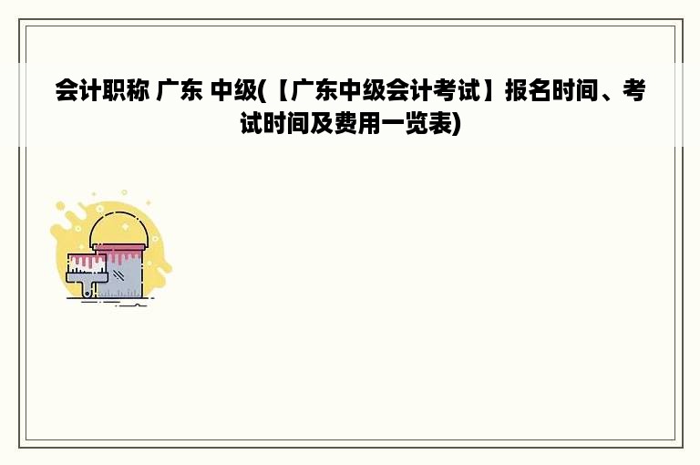 会计职称 广东 中级(【广东中级会计考试】报名时间、考试时间及费用一览表)