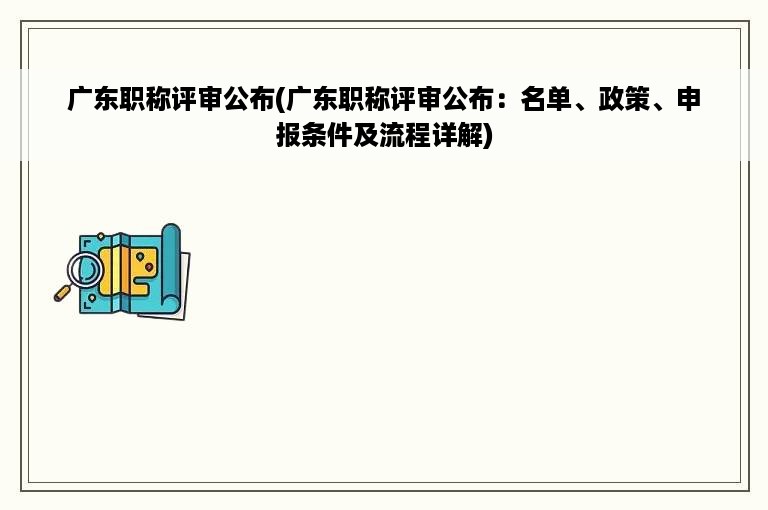 广东职称评审公布(广东职称评审公布：名单、政策、申报条件及流程详解)