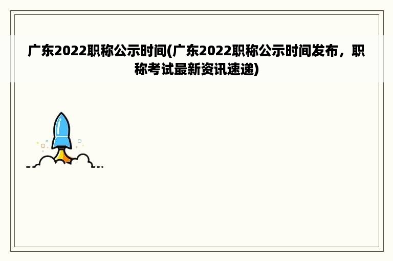 广东2022职称公示时间(广东2022职称公示时间发布，职称考试最新资讯速递)