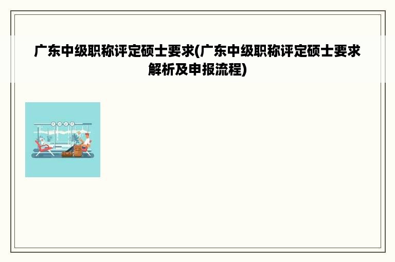 广东中级职称评定硕士要求(广东中级职称评定硕士要求解析及申报流程)