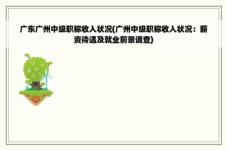 广东广州中级职称收入状况(广州中级职称收入状况：薪资待遇及就业前景调查)