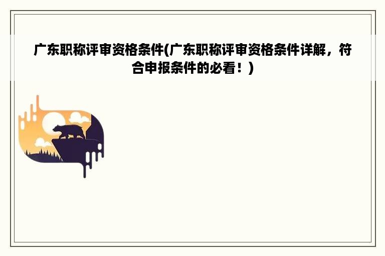 广东职称评审资格条件(广东职称评审资格条件详解，符合申报条件的必看！)