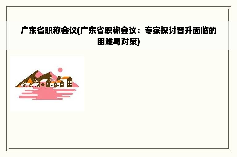 广东省职称会议(广东省职称会议：专家探讨晋升面临的困难与对策)