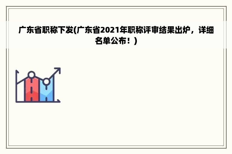 广东省职称下发(广东省2021年职称评审结果出炉，详细名单公布！)