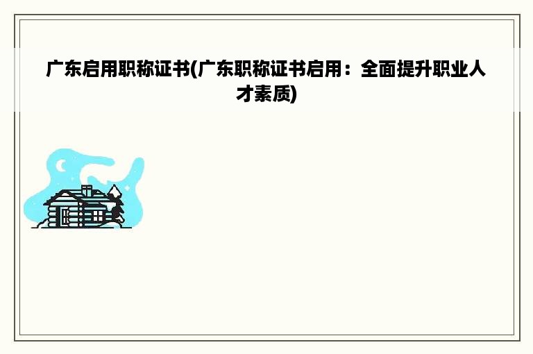 广东启用职称证书(广东职称证书启用：全面提升职业人才素质)