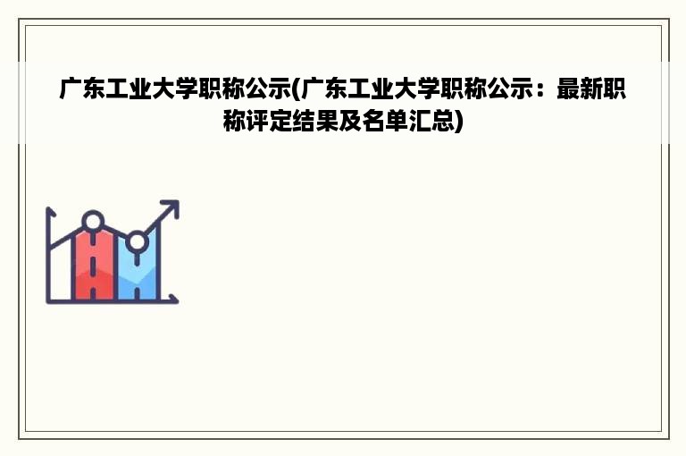 广东工业大学职称公示(广东工业大学职称公示：最新职称评定结果及名单汇总)