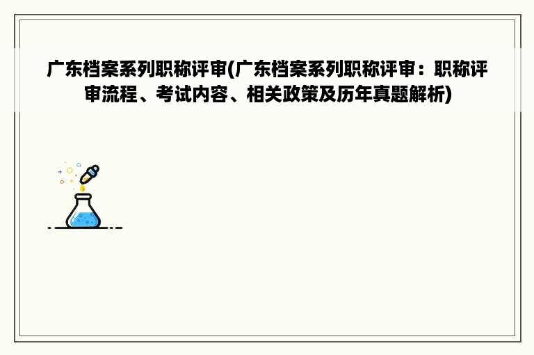 广东档案系列职称评审(广东档案系列职称评审：职称评审流程、考试内容、相关政策及历年真题解析)