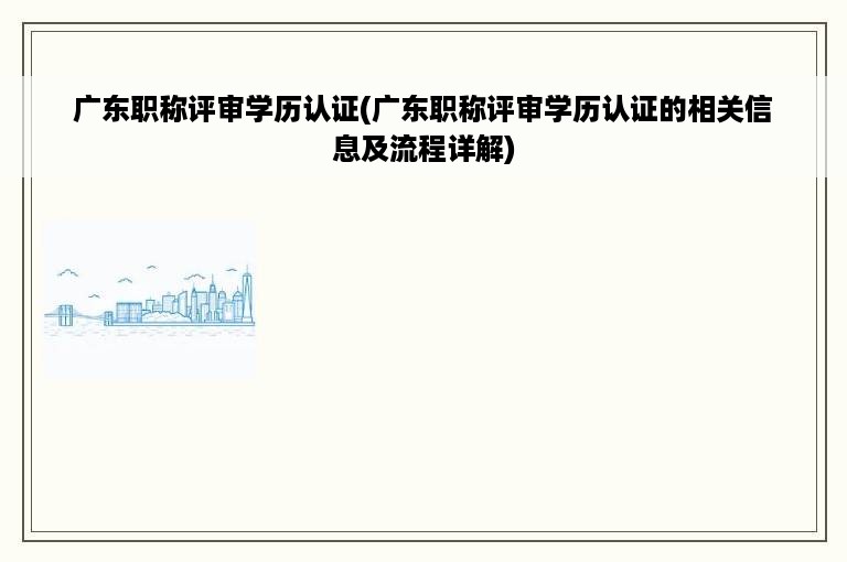 广东职称评审学历认证(广东职称评审学历认证的相关信息及流程详解)