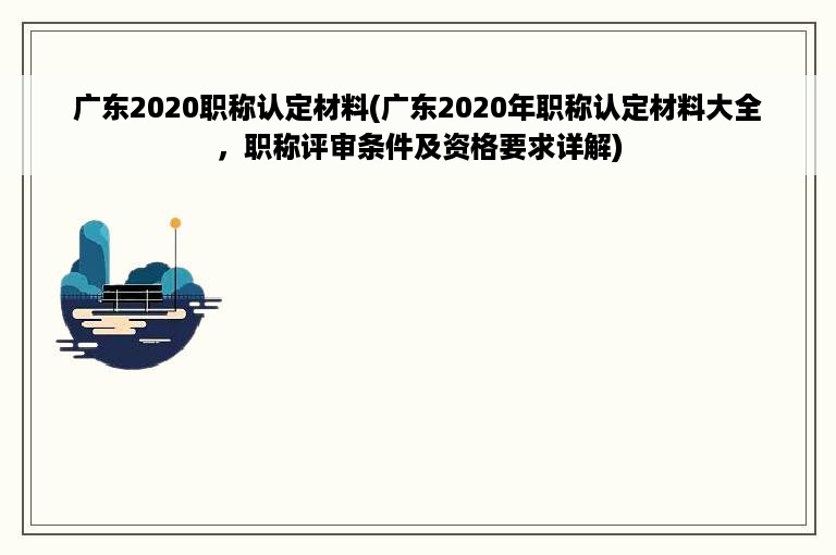 广东2020职称认定材料(广东2020年职称认定材料大全，职称评审条件及资格要求详解)