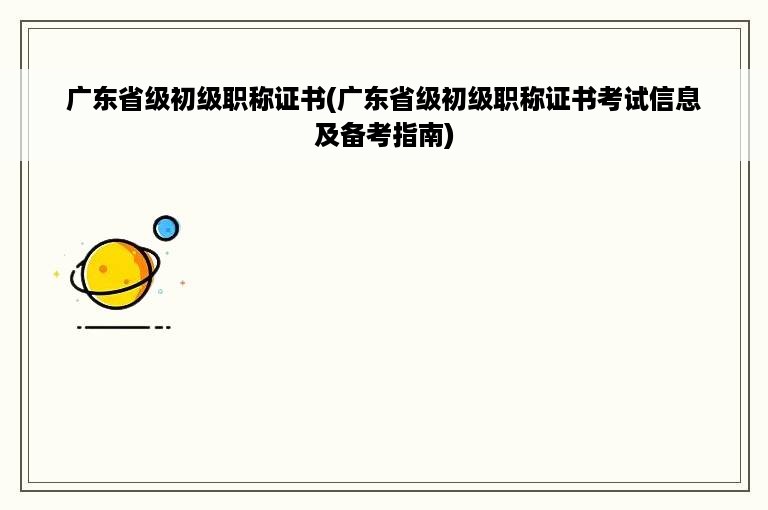 广东省级初级职称证书(广东省级初级职称证书考试信息及备考指南)