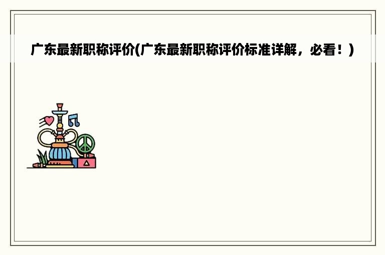 广东最新职称评价(广东最新职称评价标准详解，必看！)