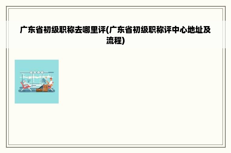 广东省初级职称去哪里评(广东省初级职称评中心地址及流程)