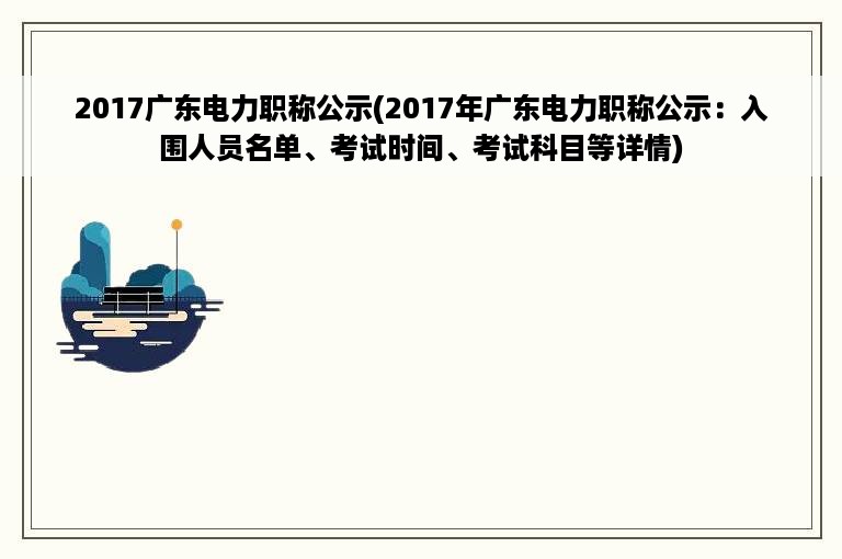 2017广东电力职称公示(2017年广东电力职称公示：入围人员名单、考试时间、考试科目等详情)