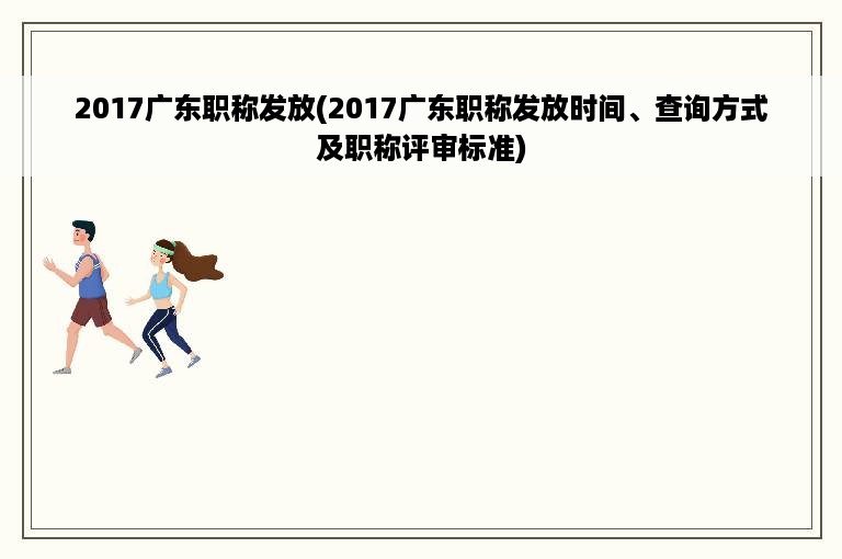 2017广东职称发放(2017广东职称发放时间、查询方式及职称评审标准)