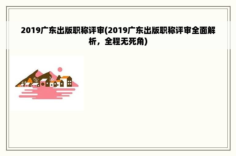 2019广东出版职称评审(2019广东出版职称评审全面解析，全程无死角)