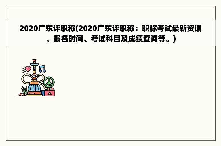 2020广东评职称(2020广东评职称：职称考试最新资讯、报名时间、考试科目及成绩查询等。)