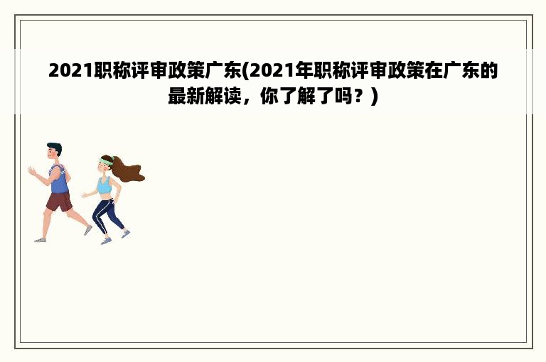 2021职称评审政策广东(2021年职称评审政策在广东的最新解读，你了解了吗？)