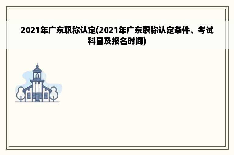 2021年广东职称认定(2021年广东职称认定条件、考试科目及报名时间)