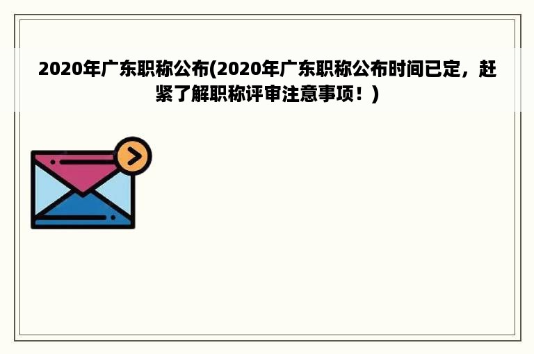 2020年广东职称公布(2020年广东职称公布时间已定，赶紧了解职称评审注意事项！)