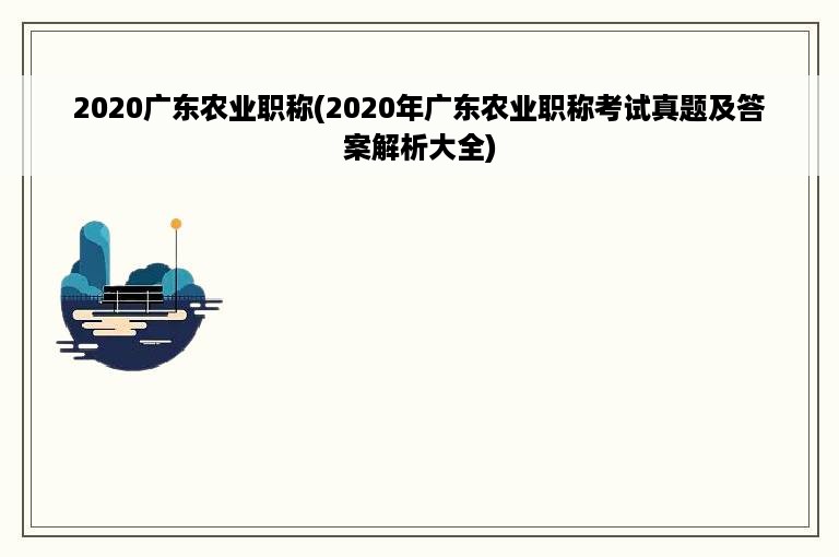 2020广东农业职称(2020年广东农业职称考试真题及答案解析大全)