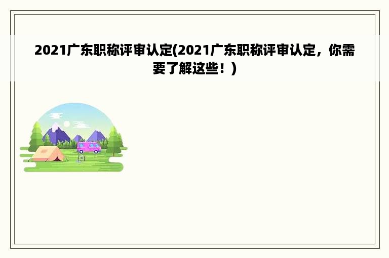 2021广东职称评审认定(2021广东职称评审认定，你需要了解这些！)