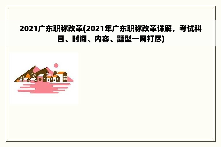 2021广东职称改革(2021年广东职称改革详解，考试科目、时间、内容、题型一网打尽)