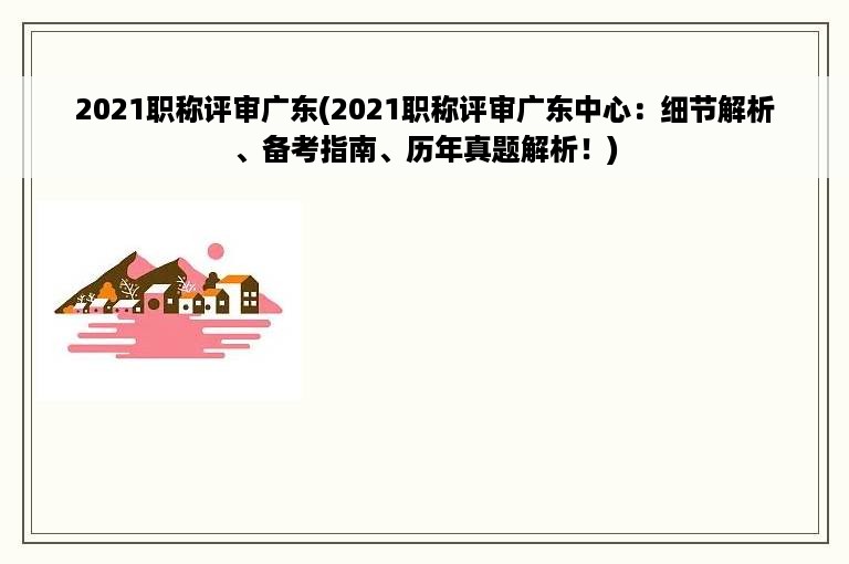 2021职称评审广东(2021职称评审广东中心：细节解析、备考指南、历年真题解析！)