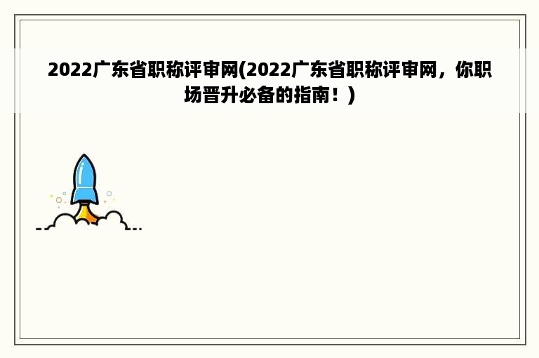 2022广东省职称评审网(2022广东省职称评审网，你职场晋升必备的指南！)