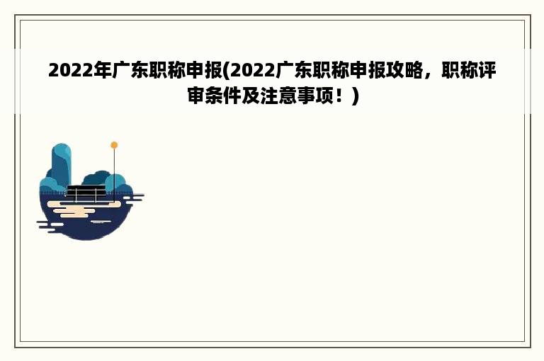 2022年广东职称申报(2022广东职称申报攻略，职称评审条件及注意事项！)