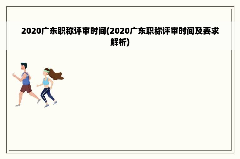 2020广东职称评审时间(2020广东职称评审时间及要求解析)