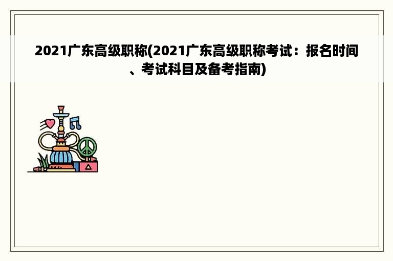 2021广东高级职称(2021广东高级职称考试：报名时间、考试科目及备考指南)