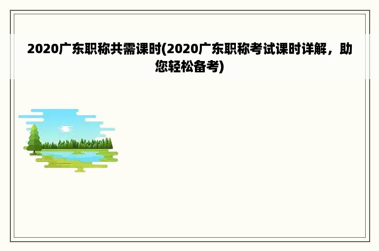 2020广东职称共需课时(2020广东职称考试课时详解，助您轻松备考)