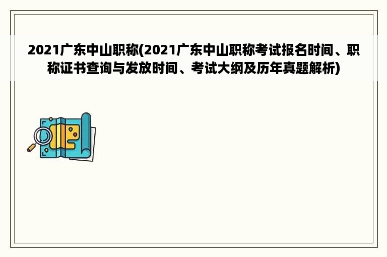 2021广东中山职称(2021广东中山职称考试报名时间、职称证书查询与发放时间、考试大纲及历年真题解析)