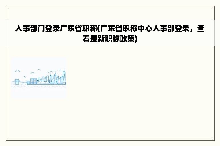 人事部门登录广东省职称(广东省职称中心人事部登录，查看最新职称政策)