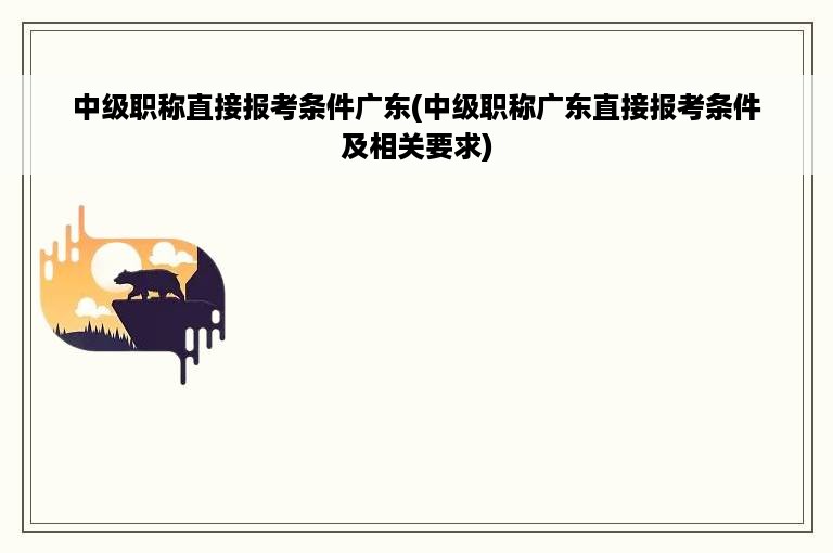 中级职称直接报考条件广东(中级职称广东直接报考条件及相关要求)