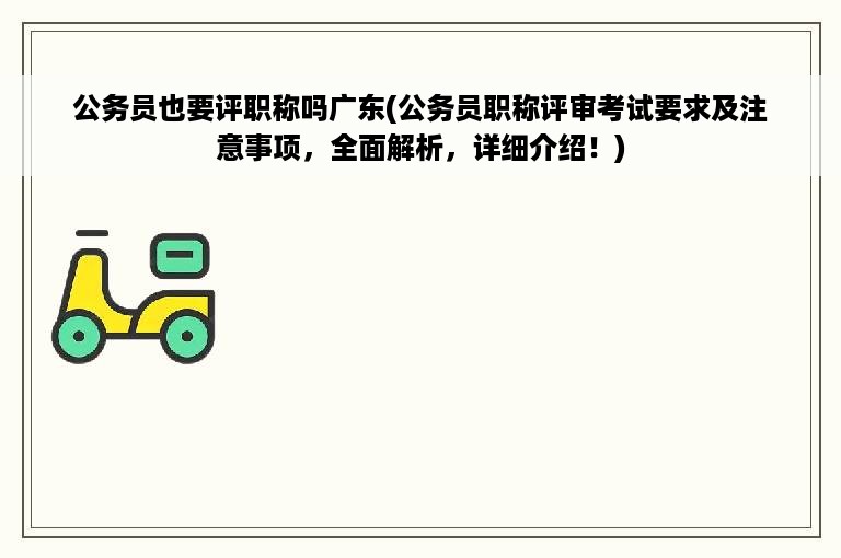 公务员也要评职称吗广东(公务员职称评审考试要求及注意事项，全面解析，详细介绍！)