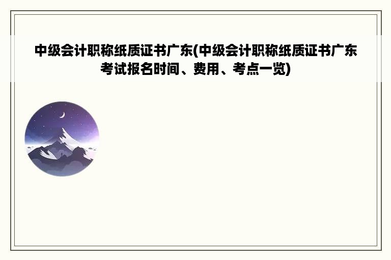 中级会计职称纸质证书广东(中级会计职称纸质证书广东考试报名时间、费用、考点一览)