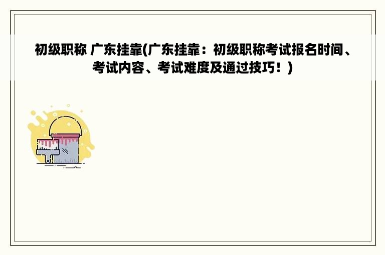 初级职称 广东挂靠(广东挂靠：初级职称考试报名时间、考试内容、考试难度及通过技巧！)