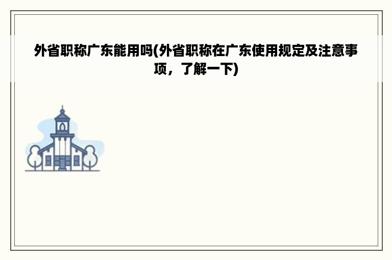 外省职称广东能用吗(外省职称在广东使用规定及注意事项，了解一下)