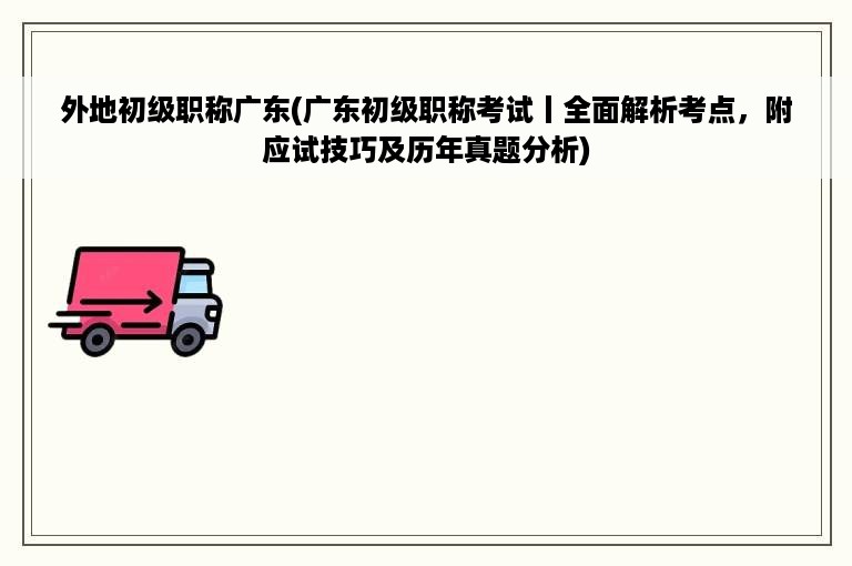 外地初级职称广东(广东初级职称考试丨全面解析考点，附应试技巧及历年真题分析)