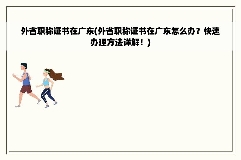 外省职称证书在广东(外省职称证书在广东怎么办？快速办理方法详解！)