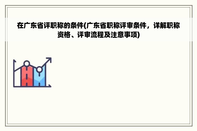 在广东省评职称的条件(广东省职称评审条件，详解职称资格、评审流程及注意事项)